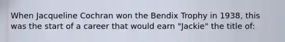 When Jacqueline Cochran won the Bendix Trophy in 1938, this was the start of a career that would earn "Jackie" the title of: