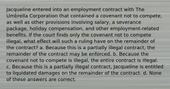 Jacqueline entered into an employment contract with The Umbrella Corporation that contained a covenant not to compete, as well as other provisions involving salary, a severance package, holiday compensation, and other employment-related benefits. If the court finds only the covenant not to compete illegal, what effect will such a ruling have on the remainder of the contract? a. Because this is a partially illegal contract, the remainder of the contract may be enforced. b. Because the covenant not to compete is illegal, the entire contract is illegal. c. Because this is a partially illegal contract, Jacqueline is entitled to liquidated damages on the remainder of the contract. d. None of these answers are correct.