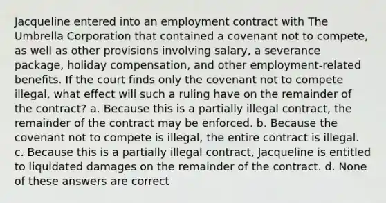 Jacqueline entered into an employment contract with The Umbrella Corporation that contained a covenant not to compete, as well as other provisions involving salary, a severance package, holiday compensation, and other employment-related benefits. If the court finds only the covenant not to compete illegal, what effect will such a ruling have on the remainder of the contract? a. Because this is a partially illegal contract, the remainder of the contract may be enforced. b. Because the covenant not to compete is illegal, the entire contract is illegal. c. Because this is a partially illegal contract, Jacqueline is entitled to liquidated damages on the remainder of the contract. d. None of these answers are correct