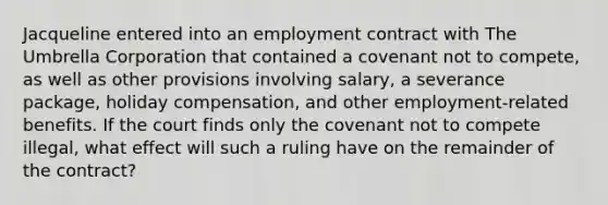 Jacqueline entered into an employment contract with The Umbrella Corporation that contained a covenant not to compete, as well as other provisions involving salary, a severance package, holiday compensation, and other employment-related benefits. If the court finds only the covenant not to compete illegal, what effect will such a ruling have on the remainder of the contract?