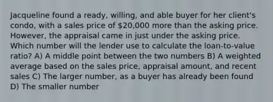 Jacqueline found a ready, willing, and able buyer for her client's condo, with a sales price of 20,000 more than the asking price. However, the appraisal came in just under the asking price. Which number will the lender use to calculate the loan-to-value ratio? A) A middle point between the two numbers B) A weighted average based on the sales price, appraisal amount, and recent sales C) The larger number, as a buyer has already been found D) The smaller number