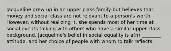 Jacqueline grew up in an upper class family but believes that money and social class are not relevant to a person's worth. However, without realizing it, she spends most of her time at social events talking with others who have a similar upper class background. Jacqueline's belief in social equality is a(n) ________ attitude, and her choice of people with whom to talk reflects