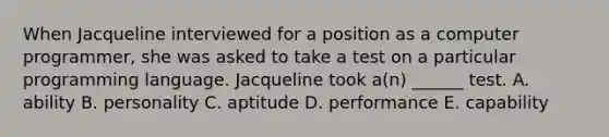 When Jacqueline interviewed for a position as a computer programmer, she was asked to take a test on a particular programming language. Jacqueline took a(n) ______ test. A. ability B. personality C. aptitude D. performance E. capability