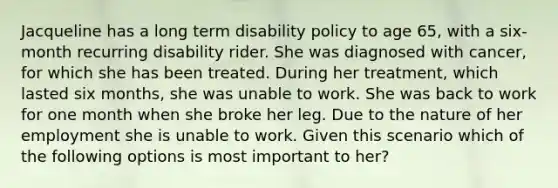 Jacqueline has a long term disability policy to age 65, with a six-month recurring disability rider. She was diagnosed with cancer, for which she has been treated. During her treatment, which lasted six months, she was unable to work. She was back to work for one month when she broke her leg. Due to the nature of her employment she is unable to work. Given this scenario which of the following options is most important to her?