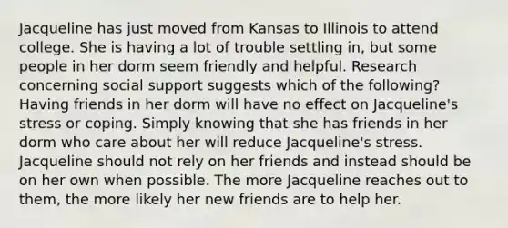 Jacqueline has just moved from Kansas to Illinois to attend college. She is having a lot of trouble settling in, but some people in her dorm seem friendly and helpful. Research concerning social support suggests which of the following? Having friends in her dorm will have no effect on Jacqueline's stress or coping. Simply knowing that she has friends in her dorm who care about her will reduce Jacqueline's stress. Jacqueline should not rely on her friends and instead should be on her own when possible. The more Jacqueline reaches out to them, the more likely her new friends are to help her.