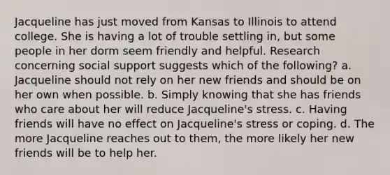 Jacqueline has just moved from Kansas to Illinois to attend college. She is having a lot of trouble settling in, but some people in her dorm seem friendly and helpful. Research concerning social support suggests which of the following? a. Jacqueline should not rely on her new friends and should be on her own when possible. b. Simply knowing that she has friends who care about her will reduce Jacqueline's stress. c. Having friends will have no effect on Jacqueline's stress or coping. d. The more Jacqueline reaches out to them, the more likely her new friends will be to help her.