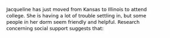 Jacqueline has just moved from Kansas to Illinois to attend college. She is having a lot of trouble settling in, but some people in her dorm seem friendly and helpful. Research concerning social support suggests that: