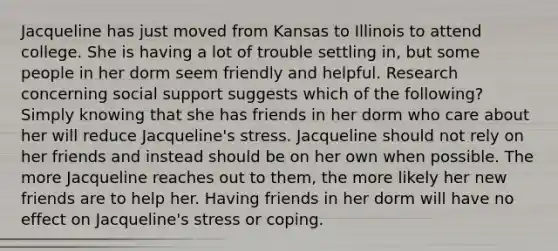 Jacqueline has just moved from Kansas to Illinois to attend college. She is having a lot of trouble settling in, but some people in her dorm seem friendly and helpful. Research concerning social support suggests which of the following? Simply knowing that she has friends in her dorm who care about her will reduce Jacqueline's stress. Jacqueline should not rely on her friends and instead should be on her own when possible. The more Jacqueline reaches out to them, the more likely her new friends are to help her. Having friends in her dorm will have no effect on Jacqueline's stress or coping.