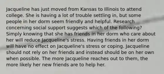 Jacqueline has just moved from Kansas to Illinois to attend college. She is having a lot of trouble settling in, but some people in her dorm seem friendly and helpful. Research concerning social support suggests which of the following? Simply knowing that she has friends in her dorm who care about her will reduce Jacqueline's stress. Having friends in her dorm will have no effect on Jacqueline's stress or coping. Jacqueline should not rely on her friends and instead should be on her own when possible. The more Jacqueline reaches out to them, the more likely her new friends are to help her.