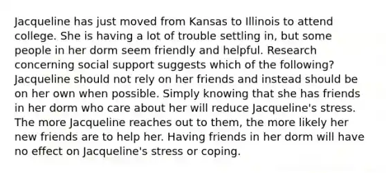 Jacqueline has just moved from Kansas to Illinois to attend college. She is having a lot of trouble settling in, but some people in her dorm seem friendly and helpful. Research concerning social support suggests which of the following? Jacqueline should not rely on her friends and instead should be on her own when possible. Simply knowing that she has friends in her dorm who care about her will reduce Jacqueline's stress. The more Jacqueline reaches out to them, the more likely her new friends are to help her. Having friends in her dorm will have no effect on Jacqueline's stress or coping.