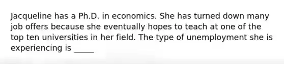 Jacqueline has a Ph.D. in economics. She has turned down many job offers because she eventually hopes to teach at one of the top ten universities in her field. The type of unemployment she is experiencing is _____