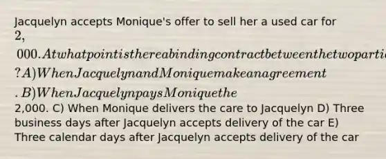 Jacquelyn accepts Monique's offer to sell her a used car for 2,000. At what point is there a binding contract between the two parties? A) When Jacquelyn and Monique make an agreement. B) When Jacquelyn pays Monique the2,000. C) When Monique delivers the care to Jacquelyn D) Three business days after Jacquelyn accepts delivery of the car E) Three calendar days after Jacquelyn accepts delivery of the car