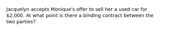 Jacquelyn accepts Monique's offer to sell her a used car for 2,000. At what point is there a binding contract between the two parties?