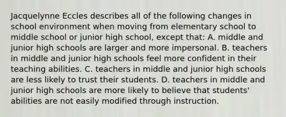 Jacquelynne Eccles describes all of the following changes in school environment when moving from elementary school to middle school or junior high school, except that: A. middle and junior high schools are larger and more impersonal. B. teachers in middle and junior high schools feel more confident in their teaching abilities. C. teachers in middle and junior high schools are less likely to trust their students. D. teachers in middle and junior high schools are more likely to believe that students' abilities are not easily modified through instruction.