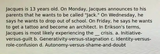 Jacques is 13 years old. On Monday, Jacques announces to his parents that he wants to be called "Jack." On Wednesday, he says he wants to drop out of school. On Friday, he says he wants to get a tattoo and become an architect. In Erikson's terms, Jacques is most likely experiencing the __ crisis. a. Initiative-versus-guilt b. Generativity-versus-stagnation c. Identity-versus-role-confusion d. Autonomy-versus-shame-and-doubt