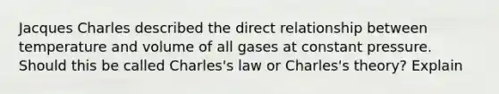 Jacques Charles described the direct relationship between temperature and volume of all gases at constant pressure. Should this be called Charles's law or Charles's theory? Explain