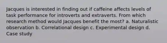 Jacques is interested in finding out if caffeine affects levels of task performance for introverts and extraverts. From which research method would Jacques benefit the most? a. Naturalistic observation b. Correlational design c. Experimental design d. Case study