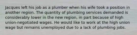 Jacques left his job as a plumber when his wife took a position in another region. The quantity of plumbing services demanded is considerably lower in the new region, in part because of high union-negotiated wages. He would like to work at the high union wage but remains unemployed due to a lack of plumbing jobs.