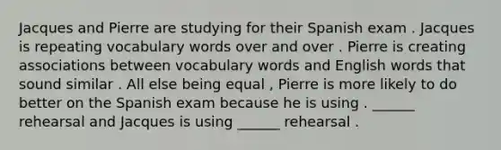 Jacques and Pierre are studying for their Spanish exam . Jacques is repeating vocabulary words over and over . Pierre is creating associations between vocabulary words and English words that sound similar . All else being equal , Pierre is more likely to do better on the Spanish exam because he is using . ______ rehearsal and Jacques is using ______ rehearsal .