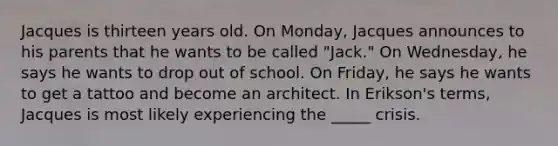 Jacques is thirteen years old. On Monday, Jacques announces to his parents that he wants to be called "Jack." On Wednesday, he says he wants to drop out of school. On Friday, he says he wants to get a tattoo and become an architect. In Erikson's terms, Jacques is most likely experiencing the _____ crisis.