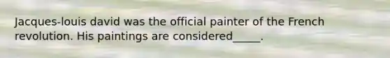 Jacques-louis david was the official painter of the French revolution. His paintings are considered_____.