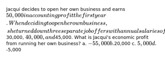 Jacqui decides to open her own business and earns 50,000 in accounting profit the first year. When deciding to open her own business, she turned down three separate job offers with annual salaries of30,000, 40,000, and45,000. What is Jacqui's economic profit from running her own business? a. -55,000 b.20,000 c. 5,000 d.-5,000