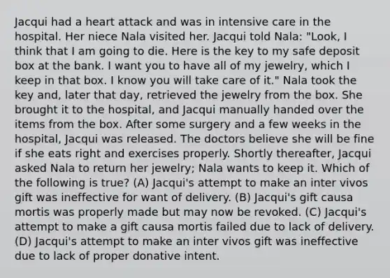 Jacqui had a heart attack and was in intensive care in the hospital. Her niece Nala visited her. Jacqui told Nala: "Look, I think that I am going to die. Here is the key to my safe deposit box at the bank. I want you to have all of my jewelry, which I keep in that box. I know you will take care of it." Nala took the key and, later that day, retrieved the jewelry from the box. She brought it to the hospital, and Jacqui manually handed over the items from the box. After some surgery and a few weeks in the hospital, Jacqui was released. The doctors believe she will be fine if she eats right and exercises properly. Shortly thereafter, Jacqui asked Nala to return her jewelry; Nala wants to keep it. Which of the following is true? (A) Jacqui's attempt to make an inter vivos gift was ineffective for want of delivery. (B) Jacqui's gift causa mortis was properly made but may now be revoked. (C) Jacqui's attempt to make a gift causa mortis failed due to lack of delivery. (D) Jacqui's attempt to make an inter vivos gift was ineffective due to lack of proper donative intent.