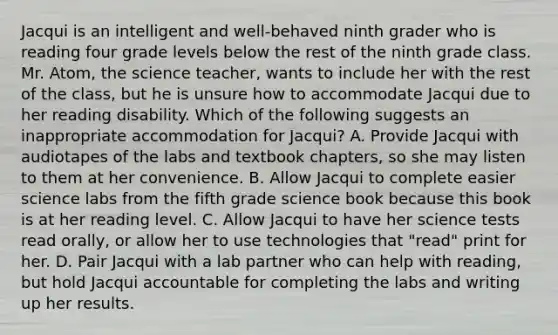 Jacqui is an intelligent and well-behaved ninth grader who is reading four grade levels below the rest of the ninth grade class. Mr. Atom, the science teacher, wants to include her with the rest of the class, but he is unsure how to accommodate Jacqui due to her reading disability. Which of the following suggests an inappropriate accommodation for Jacqui? A. Provide Jacqui with audiotapes of the labs and textbook chapters, so she may listen to them at her convenience. B. Allow Jacqui to complete easier science labs from the fifth grade science book because this book is at her reading level. C. Allow Jacqui to have her science tests read orally, or allow her to use technologies that "read" print for her. D. Pair Jacqui with a lab partner who can help with reading, but hold Jacqui accountable for completing the labs and writing up her results.