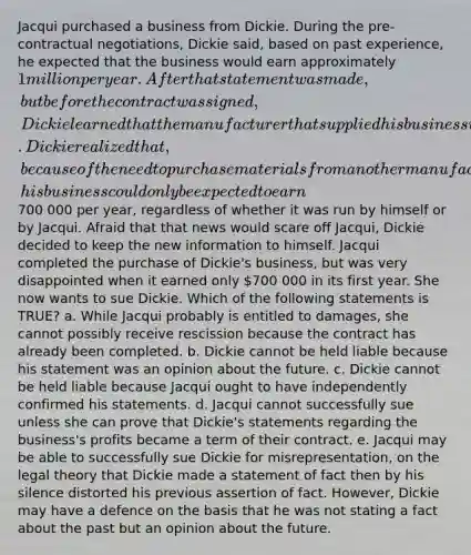 Jacqui purchased a business from Dickie. During the pre-contractual negotiations, Dickie said, based on past experience, he expected that the business would earn approximately 1 million per year. After that statement was made, but before the contract was signed, Dickie learned that the manufacturer that supplied his business with the materials that it needed was going out of business. Dickie realized that, because of the need to purchase materials from another manufacturer, his business could only be expected to earn700 000 per year, regardless of whether it was run by himself or by Jacqui. Afraid that that news would scare off Jacqui, Dickie decided to keep the new information to himself. Jacqui completed the purchase of Dickie's business, but was very disappointed when it earned only 700 000 in its first year. She now wants to sue Dickie. Which of the following statements is TRUE? a. While Jacqui probably is entitled to damages, she cannot possibly receive rescission because the contract has already been completed. b. Dickie cannot be held liable because his statement was an opinion about the future. c. Dickie cannot be held liable because Jacqui ought to have independently confirmed his statements. d. Jacqui cannot successfully sue unless she can prove that Dickie's statements regarding the business's profits became a term of their contract. e. Jacqui may be able to successfully sue Dickie for misrepresentation, on the legal theory that Dickie made a statement of fact then by his silence distorted his previous assertion of fact. However, Dickie may have a defence on the basis that he was not stating a fact about the past but an opinion about the future.