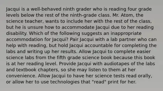 Jacqui is a well-behaved ninth grader who is reading four grade levels below the rest of the ninth-grade class. Mr. Atom, the science teacher, wants to include her with the rest of the class, but he is unsure how to accommodate Jacqui due to her reading disability. Which of the following suggests an inappropriate accommodation for Jacqui? Pair Jacqui with a lab partner who can help with reading, but hold Jacqui accountable for completing the labs and writing up her results. Allow Jacqui to complete easier science labs from the fifth grade science book because this book is at her reading level. Provide Jacqui with audiotapes of the labs and textbook chapters, so she may listen to them at her convenience. Allow Jacqui to have her science tests read orally, or allow her to use technologies that "read" print for her.