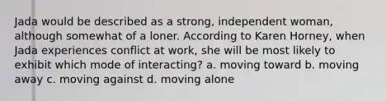 Jada would be described as a strong, independent woman, although somewhat of a loner. According to Karen Horney, when Jada experiences conflict at work, she will be most likely to exhibit which mode of interacting? a. moving toward b. moving away c. moving against d. moving alone