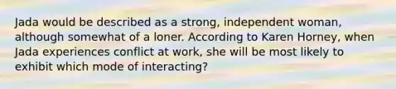 Jada would be described as a strong, independent woman, although somewhat of a loner. According to Karen Horney, when Jada experiences conflict at work, she will be most likely to exhibit which mode of interacting?