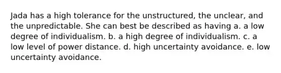 Jada has a high tolerance for the unstructured, the unclear, and the unpredictable. She can best be described as having a. a low degree of individualism. b. a high degree of individualism. c. a low level of power distance. d. high uncertainty avoidance. e. low uncertainty avoidance.