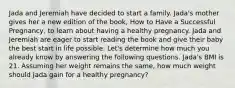 Jada and Jeremiah have decided to start a family. Jada's mother gives her a new edition of the book, How to Have a Successful Pregnancy, to learn about having a healthy pregnancy. Jada and Jeremiah are eager to start reading the book and give their baby the best start in life possible. Let's determine how much you already know by answering the following questions. Jada's BMI is 21. Assuming her weight remains the same, how much weight should Jada gain for a healthy pregnancy?