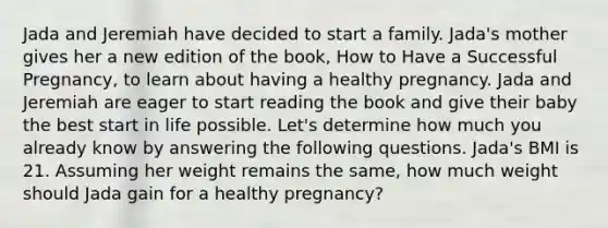 Jada and Jeremiah have decided to start a family. Jada's mother gives her a new edition of the book, How to Have a Successful Pregnancy, to learn about having a healthy pregnancy. Jada and Jeremiah are eager to start reading the book and give their baby the best start in life possible. Let's determine how much you already know by answering the following questions. Jada's BMI is 21. Assuming her weight remains the same, how much weight should Jada gain for a healthy pregnancy?