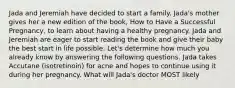 Jada and Jeremiah have decided to start a family. Jada's mother gives her a new edition of the book, How to Have a Successful Pregnancy, to learn about having a healthy pregnancy. Jada and Jeremiah are eager to start reading the book and give their baby the best start in life possible. Let's determine how much you already know by answering the following questions. Jada takes Accutane (isotretinoin) for acne and hopes to continue using it during her pregnancy. What will Jada's doctor MOST likely