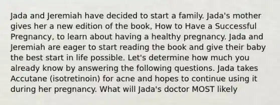 Jada and Jeremiah have decided to start a family. Jada's mother gives her a new edition of the book, How to Have a Successful Pregnancy, to learn about having a healthy pregnancy. Jada and Jeremiah are eager to start reading the book and give their baby the best start in life possible. Let's determine how much you already know by answering the following questions. Jada takes Accutane (isotretinoin) for acne and hopes to continue using it during her pregnancy. What will Jada's doctor MOST likely