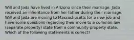 Will and Jada have lived in Arizona since their marriage. Jada received an inheritance from her father during their marriage. Will and Jada are moving to Massachusetts for a new job and have some questions regarding their move to a common law (separate property) state from a community-property state. Which of the following statements is correct?