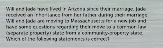 Will and Jada have lived in Arizona since their marriage. Jada received an inheritance from her father during their marriage. Will and Jada are moving to Massachusetts for a new job and have some questions regarding their move to a common law (separate property) state from a community-property state. Which of the following statements is correct?