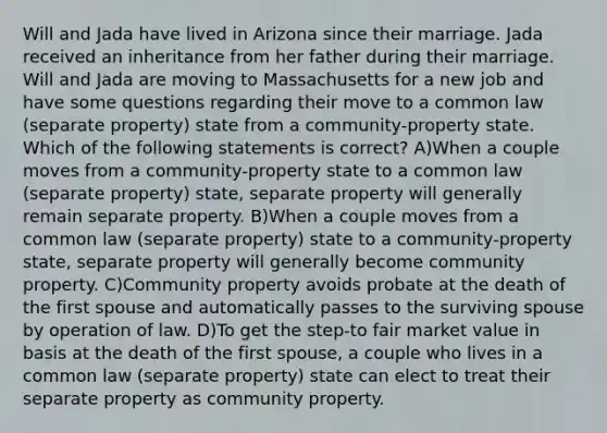 Will and Jada have lived in Arizona since their marriage. Jada received an inheritance from her father during their marriage. Will and Jada are moving to Massachusetts for a new job and have some questions regarding their move to a common law (separate property) state from a community-property state. Which of the following statements is correct? A)When a couple moves from a community-property state to a common law (separate property) state, separate property will generally remain separate property. B)When a couple moves from a common law (separate property) state to a community-property state, separate property will generally become community property. C)Community property avoids probate at the death of the first spouse and automatically passes to the surviving spouse by operation of law. D)To get the step-to fair market value in basis at the death of the first spouse, a couple who lives in a common law (separate property) state can elect to treat their separate property as community property.