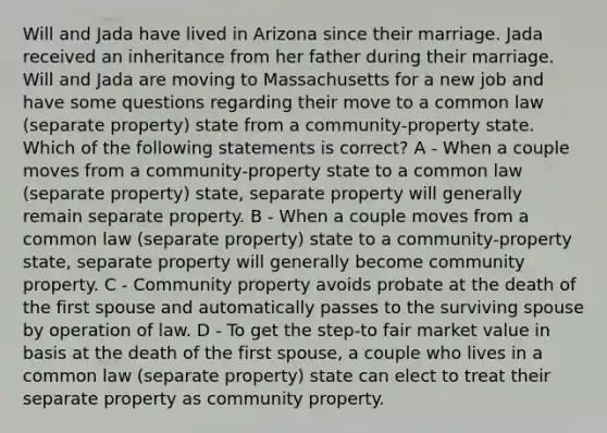 Will and Jada have lived in Arizona since their marriage. Jada received an inheritance from her father during their marriage. Will and Jada are moving to Massachusetts for a new job and have some questions regarding their move to a common law (separate property) state from a community-property state. Which of the following statements is correct? A - When a couple moves from a community-property state to a common law (separate property) state, separate property will generally remain separate property. B - When a couple moves from a common law (separate property) state to a community-property state, separate property will generally become community property. C - Community property avoids probate at the death of the first spouse and automatically passes to the surviving spouse by operation of law. D - To get the step-to fair market value in basis at the death of the first spouse, a couple who lives in a common law (separate property) state can elect to treat their separate property as community property.