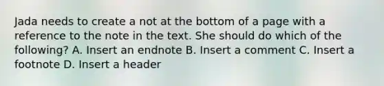 Jada needs to create a not at the bottom of a page with a reference to the note in the text. She should do which of the following? A. Insert an endnote B. Insert a comment C. Insert a footnote D. Insert a header