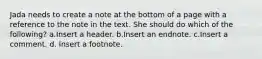 Jada needs to create a note at the bottom of a page with a reference to the note in the text. She should do which of the following? a.Insert a header. b.Insert an endnote. c.Insert a comment. d. Insert a footnote.