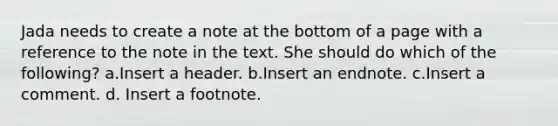 Jada needs to create a note at the bottom of a page with a reference to the note in the text. She should do which of the following? a.Insert a header. b.Insert an endnote. c.Insert a comment. d. Insert a footnote.