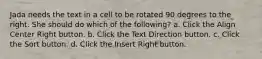 Jada needs the text in a cell to be rotated 90 degrees to the right. She should do which of the following? a. Click the Align Center Right button. b. Click the Text Direction button. c. Click the Sort button. d. Click the Insert Right button.