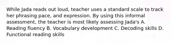 While Jada reads out loud, teacher uses a standard scale to track her phrasing pace, and expression. By using this informal assessment, the teacher is most likely assessing Jada's A. Reading fluency B. Vocabulary development C. Decoding skills D. Functional reading skills