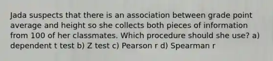 Jada suspects that there is an association between grade point average and height so she collects both pieces of information from 100 of her classmates. Which procedure should she use? a) dependent t test b) Z test c) Pearson r d) Spearman r