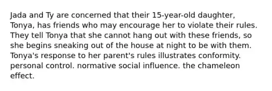 Jada and Ty are concerned that their 15-year-old daughter, Tonya, has friends who may encourage her to violate their rules. They tell Tonya that she cannot hang out with these friends, so she begins sneaking out of the house at night to be with them. Tonya's response to her parent's rules illustrates conformity. personal control. normative social influence. the chameleon effect.