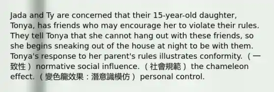 Jada and Ty are concerned that their 15-year-old daughter, Tonya, has friends who may encourage her to violate their rules. They tell Tonya that she cannot hang out with these friends, so she begins sneaking out of the house at night to be with them. Tonya's response to her parent's rules illustrates conformity. （一致性） normative social influence. （社會規範） the chameleon effect. （變色龍效果：潛意識模仿） personal control.