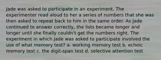 Jade was asked to participate in an experiment. The experimenter read aloud to her a series of numbers that she was then asked to repeat back to him in the same order. As Jade continued to answer correctly, the lists became longer and longer until she finally couldn't get the numbers right. The experiment in which Jade was asked to participate involved the use of what memory test? a. working memory test b. echoic memory test c. the digit-span test d. selective attention test